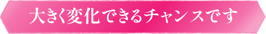 大きく変化できるチャンスです