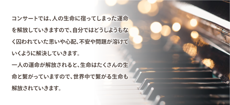 コンサートでは、人の生命に宿ってしまった運命を解放していきますので、自分ではどうしようもなく囚われていた思いや心配が溶けていくように解決していきます