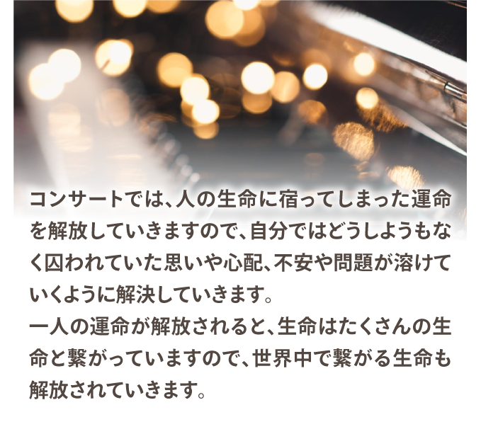 コンサートでは、人の生命に宿ってしまった運命を解放していきますので、自分ではどうしようもなく囚われていた思いや心配が溶けていくように解決していきます