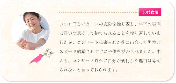 いつも同じパターンの恋愛を繰り返していましたが、コンサートに来られた後に出会った男性とスピード結婚されました。コンサート以外に自分が変化した理由は考えられないと言っておられます