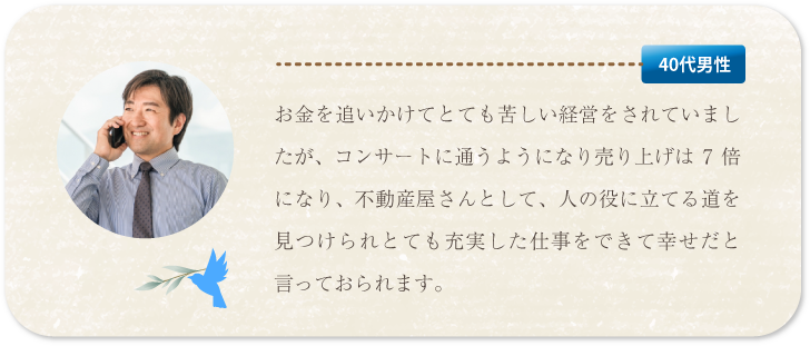 お金を追いかけてとても苦しい経営をされていましたが、コンサートに通うようになり売り上げは７倍、不動産屋さんとして人の役に立てる道を見つけられて充実した仕事をできて幸せだと言っておられます