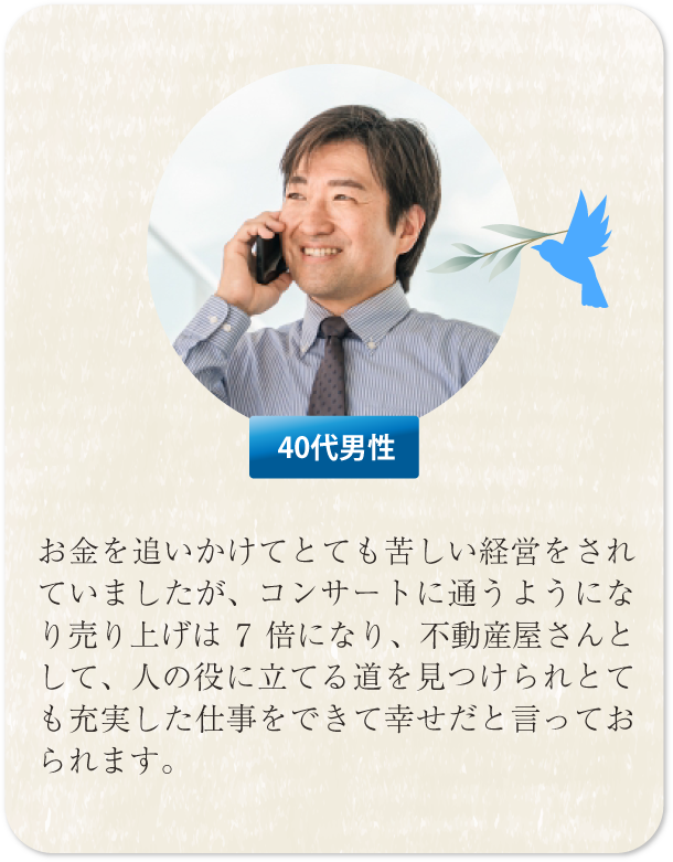 お金を追いかけてとても苦しい経営をされていましたが、コンサートに通うようになり売り上げは７倍、不動産屋さんとして人の役に立てる道を見つけられて充実した仕事をできて幸せだと言っておられます